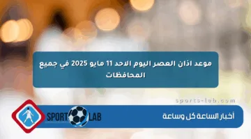 موعد أذان العصر اليوم الأحد 11 مايو 2025 في جميع المحافظات
